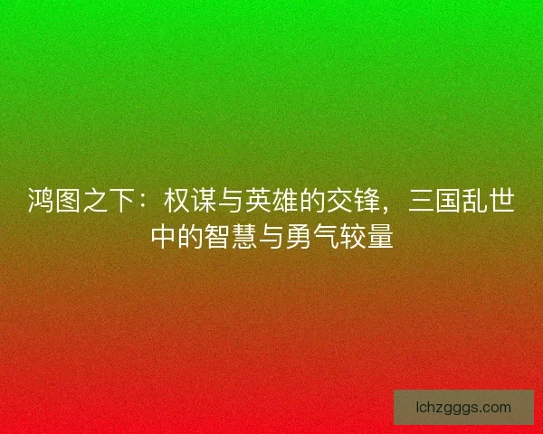鸿图之下：权谋与英雄的交锋，三国乱世中的智慧与勇气较量