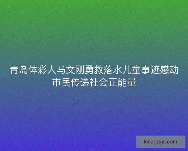 青岛体彩人马文刚勇救落水儿童事迹感动市民传递社会正能量