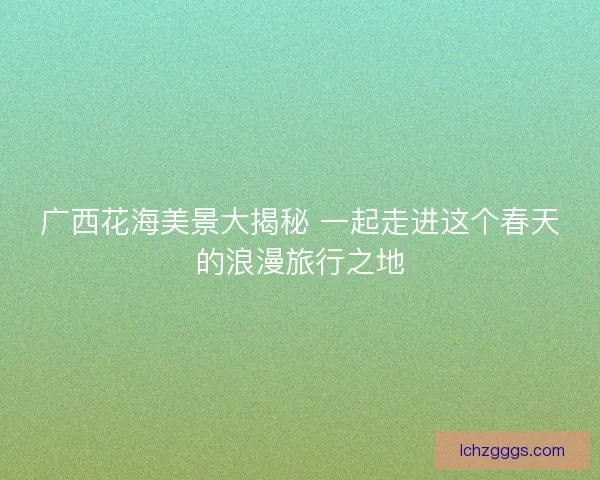 广西花海美景大揭秘 一起走进这个春天的浪漫旅行之地