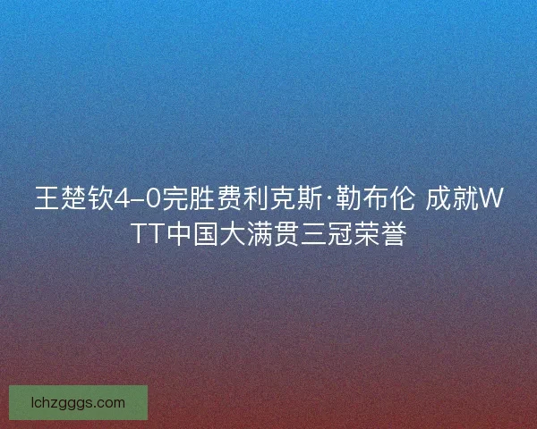 王楚钦4-0完胜费利克斯·勒布伦 成就WTT中国大满贯三冠荣誉