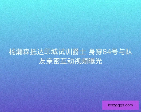 杨瀚森抵达印城试训爵士 身穿84号与队友亲密互动视频曝光