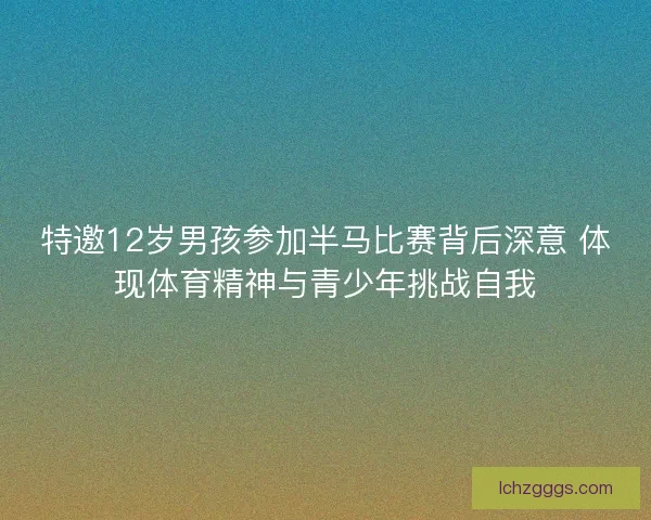 特邀12岁男孩参加半马比赛背后深意 体现体育精神与青少年挑战自我