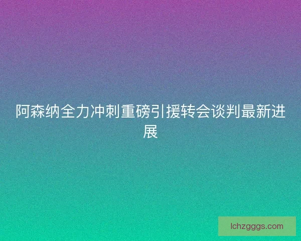 阿森纳全力冲刺重磅引援转会谈判最新进展