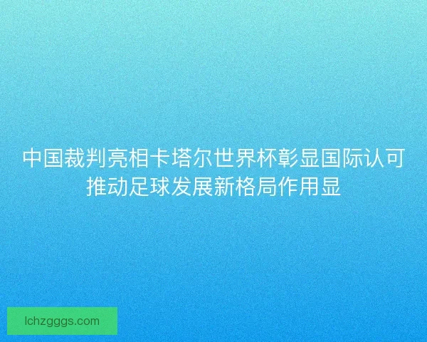 中国裁判亮相卡塔尔世界杯彰显国际认可推动足球发展新格局作用显