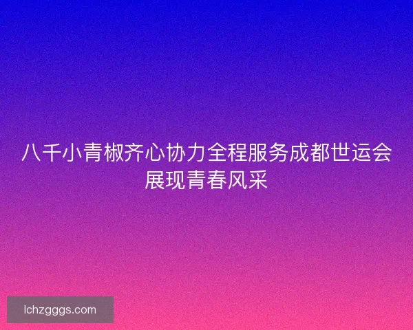 八千小青椒齐心协力全程服务成都世运会展现青春风采