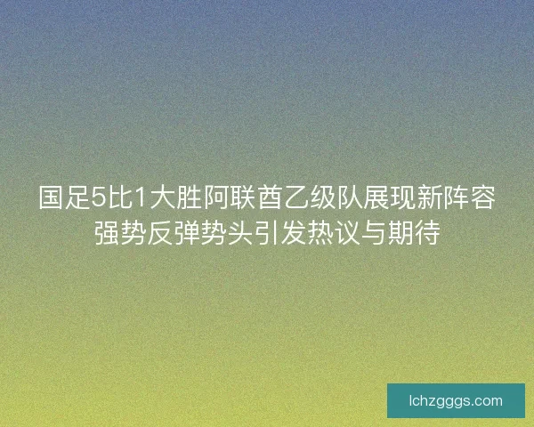 国足5比1大胜阿联酋乙级队展现新阵容强势反弹势头引发热议与期待