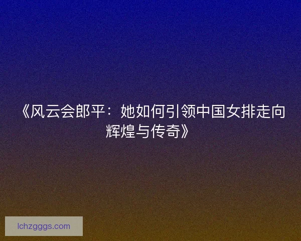 《风云会郎平：她如何引领中国女排走向辉煌与传奇》